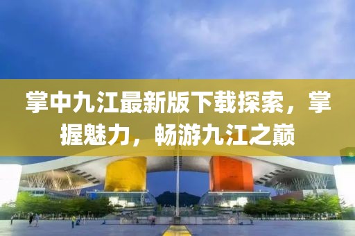 掌中九江最新版下載探索，掌握魅力，暢游九江之巔