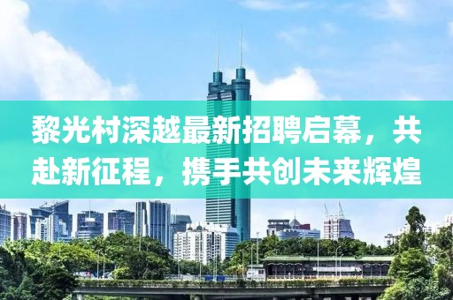 黎光村深越最新招聘啟幕，共赴新征程，攜手共創(chuàng)未來輝煌