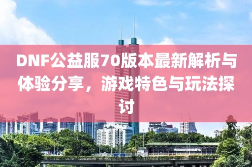 DNF公益服70版本最新解析與體驗分享，游戲特色與玩法探討