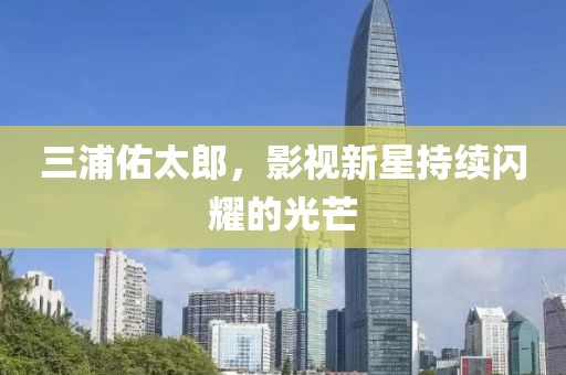 三浦佑太郎，影視新星持續(xù)閃耀的光芒