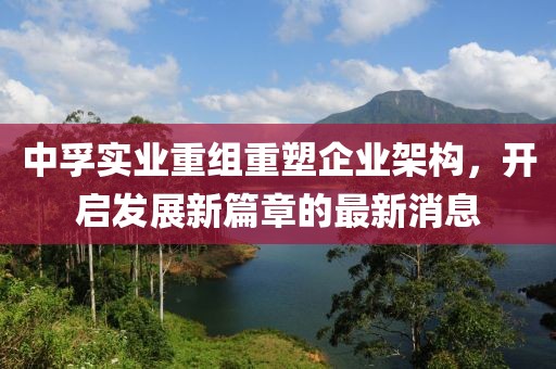 中孚實業(yè)重組重塑企業(yè)架構，開啟發(fā)展新篇章的最新消息
