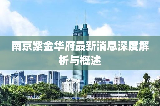南京紫金華府最新消息深度解析與概述