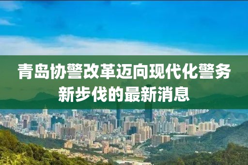 青島協(xié)警改革邁向現(xiàn)代化警務(wù)新步伐的最新消息