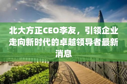 北大方正CEO李友，引領(lǐng)企業(yè)走向新時(shí)代的卓越領(lǐng)導(dǎo)者最新消息