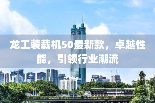 龍工裝載機50最新款，卓越性能，引領(lǐng)行業(yè)潮流