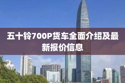 五十鈴700P貨車全面介紹及最新報(bào)價(jià)信息