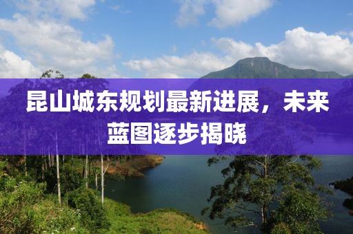 昆山城東規(guī)劃最新進(jìn)展，未來藍(lán)圖逐步揭曉