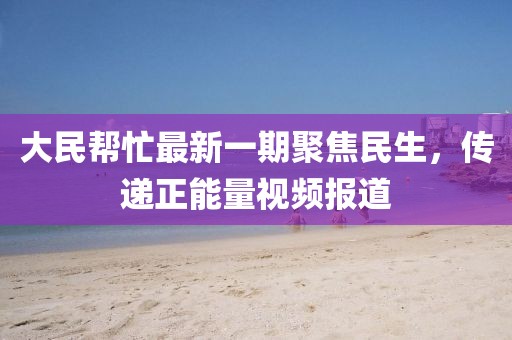 大民幫忙最新一期聚焦民生，傳遞正能量視頻報道