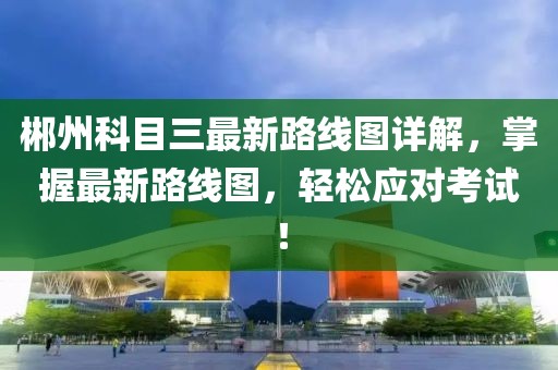 郴州科目三最新路線圖詳解，掌握最新路線圖，輕松應(yīng)對(duì)考試！
