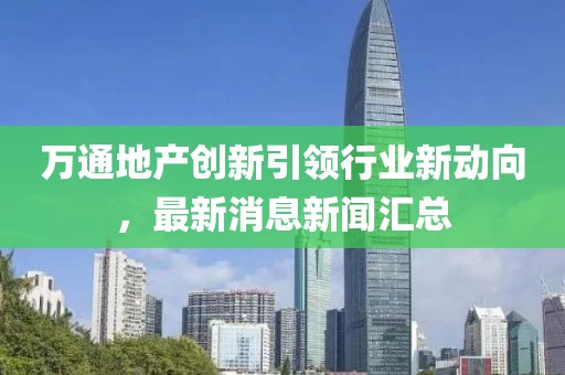 萬通地產(chǎn)創(chuàng)新引領(lǐng)行業(yè)新動向，最新消息新聞匯總