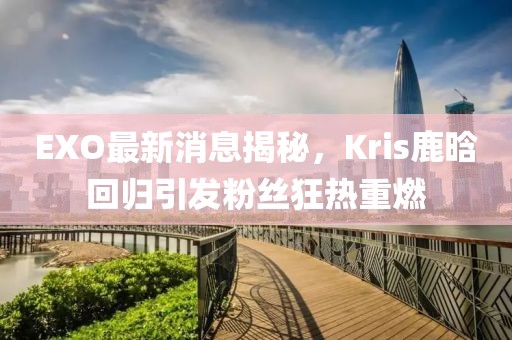EXO最新消息揭秘，Kris鹿晗回歸引發(fā)粉絲狂熱重燃