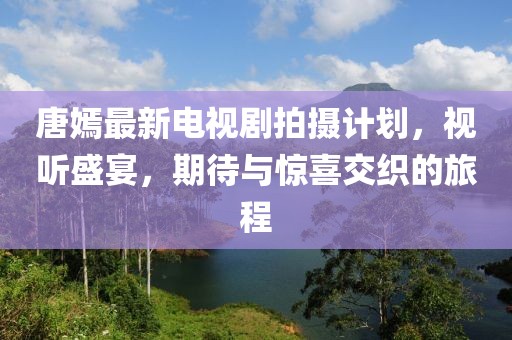 唐嫣最新電視劇拍攝計(jì)劃，視聽盛宴，期待與驚喜交織的旅程