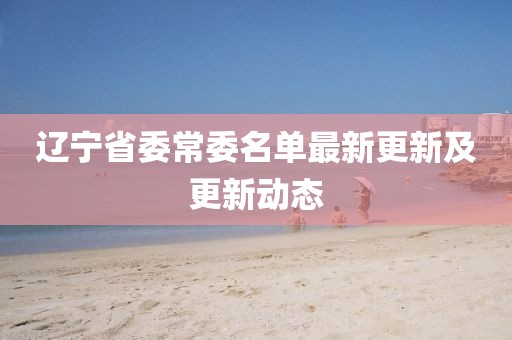 遼寧省委常委名單最新更新及更新動態(tài)