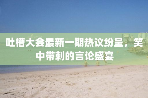 吐槽大會(huì)最新一期熱議紛呈，笑中帶刺的言論盛宴