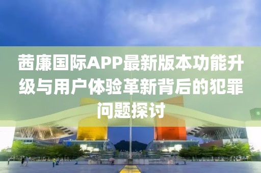 茜廉國際APP最新版本功能升級與用戶體驗革新背后的犯罪問題探討