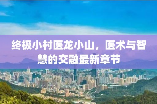 終極小村醫(yī)龍小山，醫(yī)術(shù)與智慧的交融最新章節(jié)