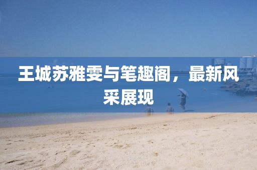 王城蘇雅雯與筆趣閣，最新風(fēng)采展現(xiàn)