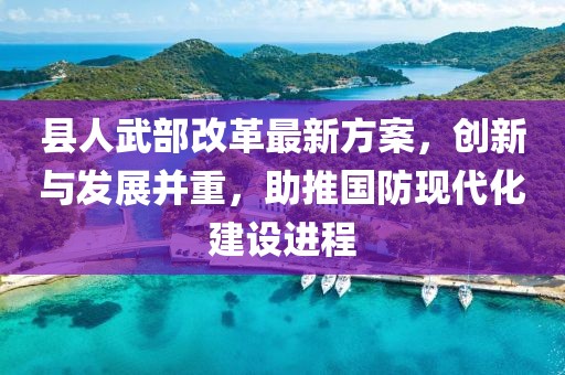 縣人武部改革最新方案，創(chuàng)新與發(fā)展并重，助推國防現(xiàn)代化建設(shè)進(jìn)程