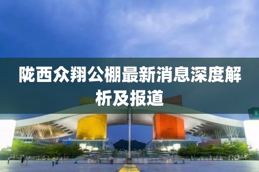 隴西眾翔公棚最新消息深度解析及報道