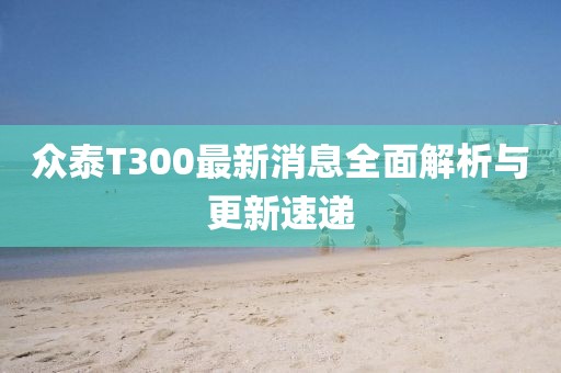 眾泰T300最新消息全面解析與更新速遞