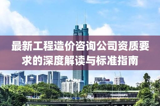 最新工程造價(jià)咨詢公司資質(zhì)要求的深度解讀與標(biāo)準(zhǔn)指南