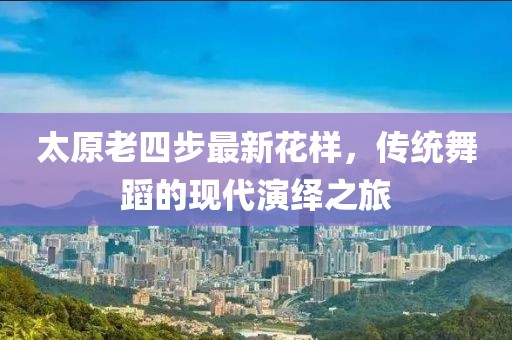 太原老四步最新花樣，傳統(tǒng)舞蹈的現(xiàn)代演繹之旅