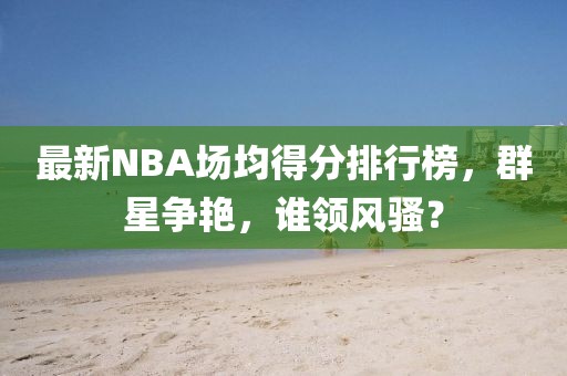 最新NBA場均得分排行榜，群星爭艷，誰領(lǐng)風(fēng)騷？