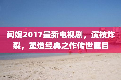 閆妮2017最新電視劇，演技炸裂，塑造經(jīng)典之作傳世矚目