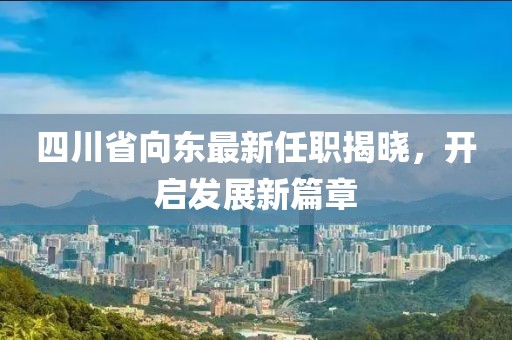 四川省向東最新任職揭曉，開啟發(fā)展新篇章