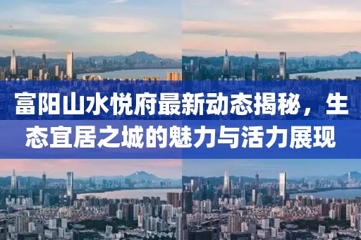 富陽山水悅府最新動(dòng)態(tài)揭秘，生態(tài)宜居之城的魅力與活力展現(xiàn)