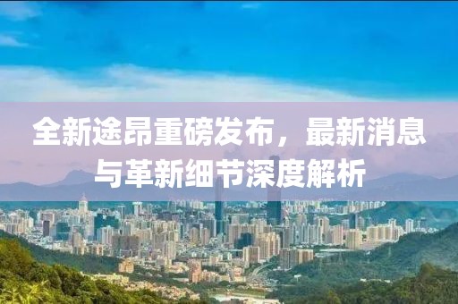 全新途昂重磅發(fā)布，最新消息與革新細節(jié)深度解析
