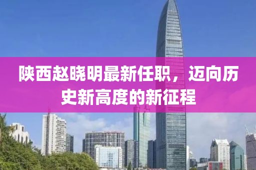 陜西趙曉明最新任職，邁向歷史新高度的新征程