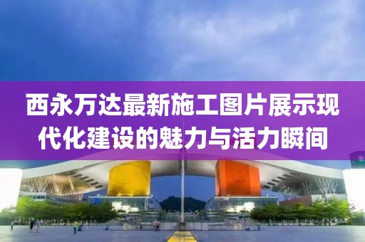 西永萬達最新施工圖片展示現(xiàn)代化建設的魅力與活力瞬間