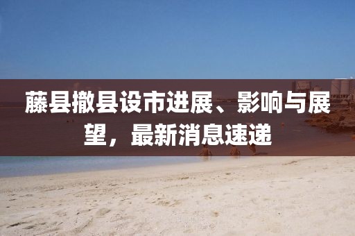 藤縣撤縣設市進展、影響與展望，最新消息速遞