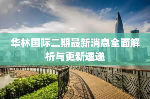 華林國際二期最新消息全面解析與更新速遞