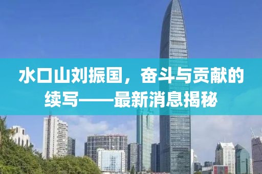 水口山劉振國，奮斗與貢獻的續(xù)寫——最新消息揭秘