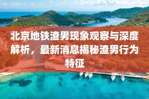 北京地鐵渣男現(xiàn)象觀察與深度解析，最新消息揭秘渣男行為特征