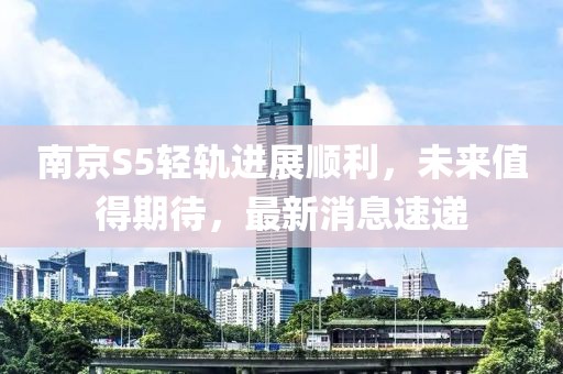南京S5輕軌進(jìn)展順利，未來值得期待，最新消息速遞