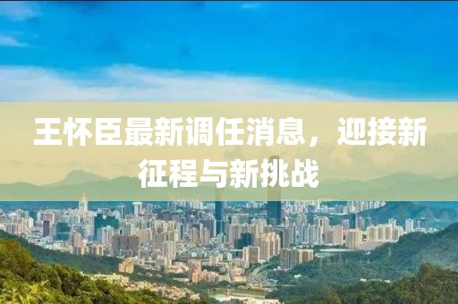 王懷臣最新調任消息，迎接新征程與新挑戰(zhàn)