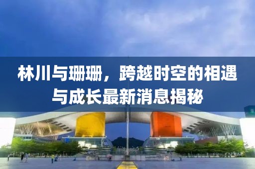林川與珊珊，跨越時空的相遇與成長最新消息揭秘