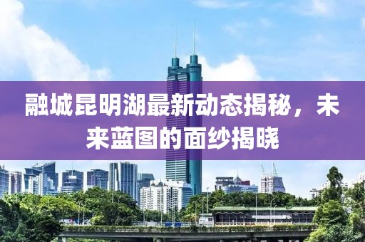 融城昆明湖最新動態(tài)揭秘，未來藍圖的面紗揭曉