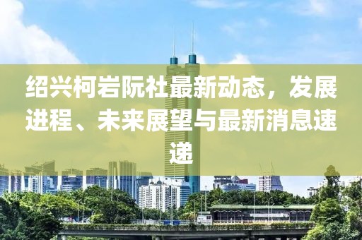 紹興柯巖阮社最新動(dòng)態(tài)，發(fā)展進(jìn)程、未來(lái)展望與最新消息速遞