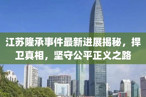 江蘇隆承事件最新進展揭秘，捍衛(wèi)真相，堅守公平正義之路