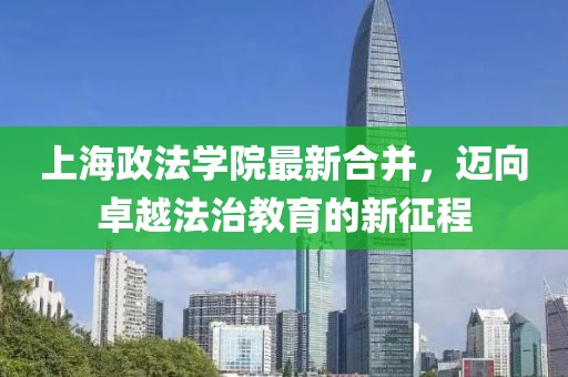 上海政法學(xué)院最新合并，邁向卓越法治教育的新征程