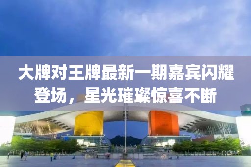 大牌對王牌最新一期嘉賓閃耀登場，星光璀璨驚喜不斷
