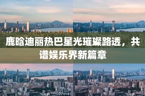 鹿晗迪麗熱巴星光璀璨路透，共譜娛樂界新篇章