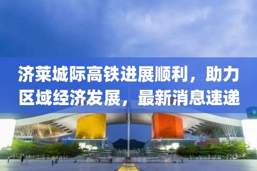 濟(jì)萊城際高鐵進(jìn)展順利，助力區(qū)域經(jīng)濟(jì)發(fā)展，最新消息速遞