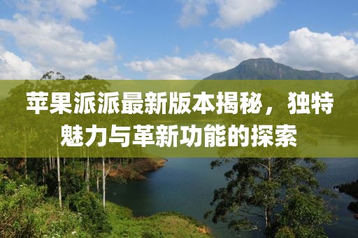 蘋果派派最新版本揭秘，獨特魅力與革新功能的探索