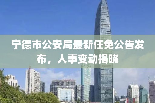 寧德市公安局最新任免公告發(fā)布，人事變動(dòng)揭曉