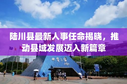 陸川縣最新人事任命揭曉，推動縣域發(fā)展邁入新篇章
